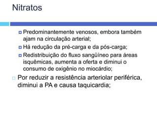 Nitratos
 Predominantemente venosos, embora também
ajam na circulação arterial;
 Há redução da pré-carga e da pós-carga;
 Redistribuição do fluxo sangüíneo para áreas
isquêmicas, aumenta a oferta e diminui o
consumo de oxigênio no miocárdio;
 Por reduzir a resistência arteriolar periférica,
diminui a PA e causa taquicardia;
 