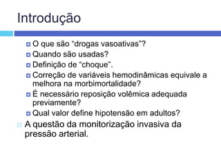 Introdução
 O que são “drogas vasoativas”?
 Quando são usadas?
 Definição de “choque”.
 Correção de variáveis hemodinâmicas equivale a
melhora na morbimortalidade?
 É necessário reposição volêmica adequada
previamente?
 Qual valor define hipotensão em adultos?
 A questão da monitorização invasiva da
pressão arterial.
 
