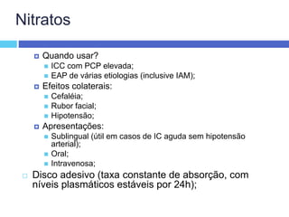Nitratos
 Quando usar?
 ICC com PCP elevada;
 EAP de várias etiologias (inclusive IAM);
 Efeitos colaterais:
 Cefaléia;
 Rubor facial;
 Hipotensão;
 Apresentações:
 Sublingual (útil em casos de IC aguda sem hipotensão
arterial);
 Oral;
 Intravenosa;
 Disco adesivo (taxa constante de absorção, com
níveis plasmáticos estáveis por 24h);
 