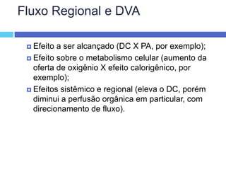 Fluxo Regional e DVA
 Efeito a ser alcançado (DC X PA, por exemplo);
 Efeito sobre o metabolismo celular (aumento da
oferta de oxigênio X efeito calorigênico, por
exemplo);
 Efeitos sistêmico e regional (eleva o DC, porém
diminui a perfusão orgânica em particular, com
direcionamento de fluxo).
 