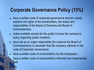 Corporate Governance Policy (15%)
   have a written code of corporate governance wherein clearly
    explains the rights of the shareholders, the duties and
    responsibility of the Board of Directors and Board of
    Commissioners;
   make available access for the public to know the company's
    policy regarding public investors;
   have set up an organ responsible (for instance the Board of
    Commissioners) to ascertain that the company adheres to the
    code of Corporate Governance;
   have a written code of conduct/ethics for the employees;
   have a written code of conduct/ethics informed and implemented
    well;
   Etc.
 