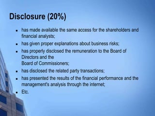 Disclosure (20%)
    has made available the same access for the shareholders and
     financial analysts;
    has given proper explanations about business risks;
    has properly disclosed the remuneration to the Board of
     Directors and the
     Board of Commissioners;
    has disclosed the related party transactions;
    has presented the results of the financial performance and the
     management's analysis through the internet;
    Etc.
 