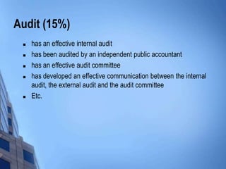Audit (15%)
    has an effective internal audit
    has been audited by an independent public accountant
    has an effective audit committee
    has developed an effective communication between the internal
     audit, the external audit and the audit committee
    Etc.
 