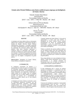 Estudo sobre Portais Públicos como fontes confiáveis para emprego em Inteligência
                                de Fontes Abertas

                                 Eduardo Amadeu Dutra Moresi
                                         moresi@ucb.br
                                Universidade Católica de Brasília
                   QS 07 – Lote – EPCT - 71966-700 – Brasília – DF – Brasil
                                                e
                               Gilson Libório de Oliveira Mendes
                                      liborio@cgu.gov.br
                                  Controladoria-Geral da União
              SAS Quadra 01 - Bloco A – Sala 727 – 70070-905 - Brasília - DF - Brasil
                                                e
                                       Wesley Vaz Silva
                                         wvaz@ucb.br
                                Universidade Católica de Brasília
                   QS 07 – Lote – EPCT - 71966-700 – Brasília – DF – Brasil

                      RESUMO                                      A grande vantagem das fontes abertas é o alto grau de
                                                                  oportunidade e o baixo custo para obtê-las. A
A inteligência de fontes abertas utiliza as informações           Inteligência de Fontes Abertas torna-se atraente
públicas para a produção de conhecimento aplicado à               principalmente em épocas de contingenciamento
tomada de decisão. Diversos Portais Públicos                      orçamentário e por sua característica de não
disponibilizam informações a sociedade, garantindo                intrusividade, ampliando, portanto, as possibilidades
um melhor acompanhamento, por parte da população,                 da atividade de Inteligência.
do andamento dos processos geridos pelos entes
públicos. Além disso, tornam-se importantes e                     Todavia, as decisões dos gestores públicos tendem a
confiáveis fontes de informação que podem ser                     ser tão melhores quanto mais bem informados eles
utilizadas na melhoria do controle social pelo cidadão.           estejam. A análise integrada entre fontes abertas de
Um exemplo é o Portal da Transparência do Governo                 informações e fontes governamentais pode, portanto,
Federal, sob a gestão da Controladoria-Geral da União             dar valiosa contribuição para a melhoria da qualidade
(CGU), que visa ampliar a transparência da gestão                 da gestão pública.
pública.
                                                                  Nesse artigo abordar-se-á o tema inteligência de fontes
Palavras-chave: Inteligência de Fontes Abertas;                   abertas, a fusão dessas informações com as fontes
Portais Públicos; Inteligência Competitiva.                       governamentais e os aspectos peculiares da
                                                                  incorporação desse tipo de análise na produção de
                                                                  conhecimento útil para os gestores públicos.
                 1. INTRODUÇÃO
                                                                          2. INTELIGÊNCIA COMPETITIVA
O vertiginoso crescimento da Internet e a
popularização dos meios de acesso às diversas fontes
                                                                  O fator fundamental para o sucesso de qualquer
de informação tornaram públicas quantidades sem
                                                                  operação de inteligência é o atendimento das reais
precedentes de informações. A sistematização do uso
                                                                  necessidades do usuário – e fazê-lo de modo que a
dessas informações, sua organização, interpretação e
                                                                  organização atue em decorrência da inteligência obtida
análise podem ser de grande valia em qualquer
                                                                  e,    conseqüentemente,      tenha     sucesso      no
atividade, seja civil ou militar, pública ou privada. O
                                                                  empreendimento em vista [1]. O uso de um processo
governo, em especial, tem a possibilidade de
                                                                  formal de identificação das necessidades gerenciais é
relacionar as fontes abertas com os seus próprios
                                                                  bem conhecido e considerado uma das principais
bancos de dados.
                                                                  razões do sucesso da atividade de Inteligência
                                                                  Competitiva.
A Inteligência de Fontes Abertas é produzida a partir
de informações disponíveis livremente, que são
                                                                  O processo de inteligência competitiva é representado
coletadas, processadas, analisadas e disseminadas
                                                                  convencionalmente como um ciclo – o ciclo da
tempestivamente, em formato adequado visando
                                                                  inteligência [2]. Segundo o autor, esse modelo omite
atender as necessidades de inteligência de tomadores
                                                                  elementos e falha na captura exata do processo, o que
de decisão nos diversos níveis organizacionais.


  Tercer Simposio Iberoamericano em Generación, Comunicación y Gerencia del Conocimiento: GCGC 2011 – 19 a 22 de Julio de
                                               2011 – Orlando – FL ~ EE.UU.
 