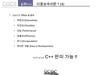 CGCIICho sanghyun’s Game Classes II
실행처리 다중상속이란 ? (4)
 CGCII 은 Mixin 을 통해
• 확장성 (Extensibility)
• 유연성 (Flexibility)
• 은닉 (Encapsulation)
• 효율성 (Efficiency)
• 성능 (Performance)
개인적인 생각으론 C++ 만이 가능 !!
• 편리한 개발 (Easy to Developement)
 