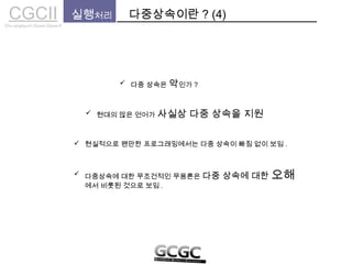 CGCIICho sanghyun’s Game Classes II
실행처리 다중상속이란 ? (4)
 다중 상속은 악인가 ?
 현대의 많은 언어가 사실상 다중 상속을 지원
 현실적으로 왠만한 프로그래밍에서는 다중 상속이 빠짐 없이 보임 .
 다중상속에 대한 무조건적인 무용론은 다중 상속에 대한 오해
에서 비롯된 것으로 보임 .
 