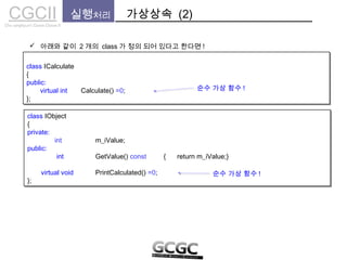 CGCIICho sanghyun’s Game Classes II
 아래와 같이 2 개의 class 가 정의 되어 있다고 한다면 !
실행처리 가상상속 (2)
class ICalculate
{
public:
virtual int Calculate() =0;
};
class ICalculate
{
public:
virtual int Calculate() =0;
};
class IObject
{
private:
int m_iValue;
public:
int GetValue() const { return m_iValue;}
virtual void PrintCalculated() =0;
};
class IObject
{
private:
int m_iValue;
public:
int GetValue() const { return m_iValue;}
virtual void PrintCalculated() =0;
};
순수 가상 함수 !
순수 가상 함수 !
 