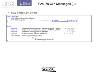 CGCIICho sanghyun’s Game Classes II
 Group 은 다음과 같이 정의한다 .
실행처리 Groups with Messages (3)
class CGroupTest :
public CGServerGroup::CList<CSocket>,
{
…
private:
…
};
class CGroupTest :
public CGServerGroup::CList<CSocket>,
{
…
private:
…
};
public ICGMessageable
1. ICGMessageable 을 상속받는다 !
virtual void OnMemberEntering (CSocket* p_pMember, CGMSG& p_rMSG){} // 들어오는 중이다
virtual void OnMemberEndered (CSocket* p_pMember, CGMSG& p_rMSG); // 들어왔다
virtual void OnMemberLeaving (CSocket* p_pMember); // 나가려한다
virtual void OnMemberLeaved (CSocket* p_pMember) {} // 나갔다
virtual DWORD OnMessage(CGMSG& p_rMSG);
2. OnMessage 가 추가됨 !
 