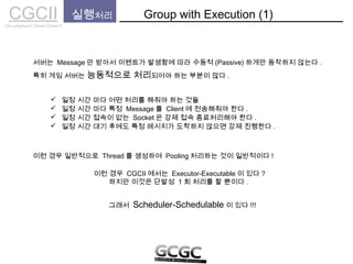 CGCIICho sanghyun’s Game Classes II
실행처리 Group with Execution (1)
서버는 Message 만 받아서 이벤트가 발생함에 따라 수동적 (Passive) 하게만 동작하지 않는다 .
특히 게임 서버는 능동적으로 처리되어야 하는 부분이 많다 .
 일정 시간 마다 특정 Message 를 Client 에 전송해줘야 한다 .
 일정 시간 접속이 없는 Socket 은 강제 접속 종료처리해야 한다 .
 일정 시간 대기 후에도 특정 메시지가 도착하지 않으면 강제 진행한다 .
이런 경우 일반적으로 Thread 를 생성하여 Pooling 처리하는 것이 일반적이다 !
이런 경우 CGCII 에서는 Executor-Executable 이 있다 ?
하지만 이것은 단발성 1 회 처리를 할 뿐이다 .
그래서 Scheduler-Schedulable 이 있다 !!!
 일정 시간 마다 어떤 처리를 해줘야 하는 것들
 
