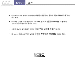 CGCIICho sanghyun’s Game Classes II
실행처리 결론
 CGCII 에서 쉬운 서버의 개발 핵심은 복잡성을 덜어 줄 수 있는 구조적 문제이
라고 본다 .
 CGCII 은 단순한 기능 제공이 아니라 서버 설계의 컨셉과 구조를 제공해 준다 .
그리고 이것이 생산성의 중요한 요소다 .
 이러한 개념적 설계에 대한 지원이 서버 구조 설계를 손쉽게해 준다 .
 또 Mix-In 등의 OOP 적인 설계로 다양한 확장성과 유연성을 제공해 준다 .
 