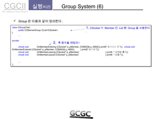 CGCIICho sanghyun’s Game Classes II
 Group 은 다음과 같이 정의한다 .
실행처리 Group System (6)
class CGroupTest :
{
…
private:
…
};
class CGroupTest :
{
…
private:
…
};
public CGServerGroup::CList<CSocket>,
1. CSocket 가 Member 인 List 형 Group 을 사용한다
.
virtual void OnMemberEntering (CSocket* p_pMember, CGMSG& p_rMSG){ printf(" 들어오는 중 ");} virtual void
OnMemberEndered (CSocket* p_pMember, CGMSG& p_rMSG) { printf(" 들어옴 ");}
virtual void OnMemberLeaving (CSocket* p_pMember) { printf( ＂나가는 중 ");}
virtual void OnMemberLeaved (CSocket* p_pMember) { printf( ＂나감 ");}
2. 훅 함수들 재정의 !
 