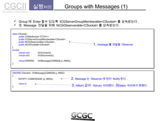 CGCIICho sanghyun’s Game Classes II
 Group 에 Enter 할수 있도록 ICGServerGroupMemberable<CSocket> 를 상속받는다 .
 또 Message 전달을 위해 NCGObserverable<CSocket> 를 상속받는다 .
실행처리 Groups with Messages (1)
class CSocket :
public CGNetSocket::CTCP<>
public ICGServerGroupMemberable<CSocket>,
public NCGPoolable<CSocket>
{
private:
virtual void OnConnect();
virtual void OnDisconnect();
virtual DWORD OnMessage(CGMSG& p_rMSG);
};
class CSocket :
public CGNetSocket::CTCP<>
public ICGServerGroupMemberable<CSocket>,
public NCGPoolable<CSocket>
{
private:
virtual void OnConnect();
virtual void OnDisconnect();
virtual DWORD OnMessage(CGMSG& p_rMSG);
};
1. message 를 전달할 Observer
public NCGObserverable<CSocket>,
DWORD CSocket:: OnMessage(CGMSG& p_rMSG)
{
return 0;
};
DWORD CSocket:: OnMessage(CGMSG& p_rMSG)
{
return 0;
};
2. Message 는 Observer 에 먼저 Notify 한다 .NOTIFY_CGMESSAGE (p_rMSG);
3. return 값이 !0(true): 처리했다 , 0(false): 처리하지 못했다 .
 