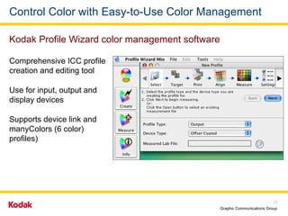 Control Color with Easy-to-Use Color Management Comprehensive ICC profile creation and editing tool Use for input, output and display devices Supports device link and manyColors (6 color) profiles) Kodak Profile Wizard color management software 