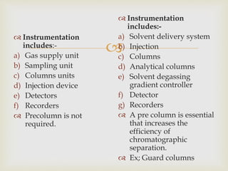  
 Instrumentation 
includes:- 
a) Gas supply unit 
b) Sampling unit 
c) Columns units 
d) Injection device 
e) Detectors 
f) Recorders 
 Precolumn is not 
required. 
 Instrumentation 
includes:- 
a) Solvent delivery system 
b) Injection 
c) Columns 
d) Analytical columns 
e) Solvent degassing 
gradient controller 
f) Detector 
g) Recorders 
 A pre column is essential 
that increases the 
efficiency of 
chromatographic 
separation. 
 Ex; Guard columns 
 