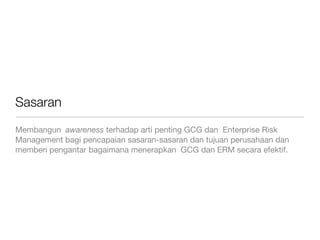Sasaran
Membangun awareness terhadap arti penting GCG dan Enterprise Risk
Management bagi pencapaian sasaran-sasaran dan tujuan perusahaan dan
memberi pengantar bagaimana menerapkan GCG dan ERM secara efektif.
 