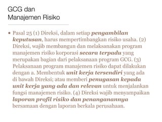 GCG dan
Manajemen Risiko

• Pasal 25 (1) Direksi, dalam setiap pengambilan
 keputusan, harus mempertimbangkan risiko usaha. (2)
 Direksi, wajib membangun dan melaksanakan program
 manajemen risiko korporasi secara terpadu yang
 merupakan bagian dari pelaksanaan program GCG. (3)
 Pelaksanaan program manajemen risiko dapat dilakukan
 dengan a. Membentuk unit kerja tersendiri yang ada
 di bawah Direksi; atau memberi penugasan kepada
 unit kerja yang ada dan relevan untuk menjalankan
 fungsi manajemen risiko. (4) Direksi wajib menyampaikan
 laporan profil risiko dan penanganannya
 bersamaan dengan laporan berkala perusahaan.
 