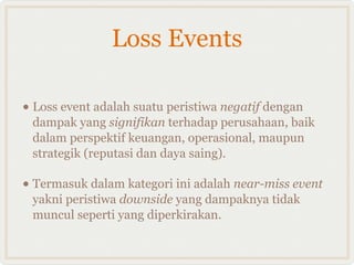 Loss Events

• Loss event adalah suatu peristiwa negatif dengan
 dampak yang signifikan terhadap perusahaan, baik
 dalam perspektif keuangan, operasional, maupun
 strategik (reputasi dan daya saing).

• Termasuk dalam kategori ini adalah near-miss event
 yakni peristiwa downside yang dampaknya tidak
 muncul seperti yang diperkirakan.
 