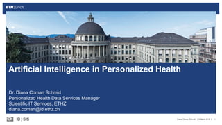 ||ID  |  SIS 8  March  2018 1Diana  Coman  Schmid
Artificial Intelligence in  Personalized Health
Dr.  Diana  Coman Schmid
Personalized  Health  Data  Services  Manager
Scientific  IT  Services,  ETHZ
diana.coman@id.ethz.ch
 