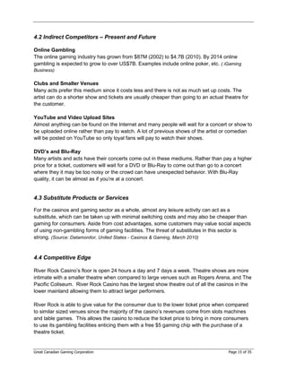 4.2 Indirect Competitors – Present and Future

Online Gambling
The online gaming industry has grown from $87M (2002) to $4.7B (2010). By 2014 online
gambling is expected to grow to over US$7B. Examples include online poker, etc. ( iGaming
Business)

Clubs and Smaller Venues
Many acts prefer this medium since it costs less and there is not as much set up costs. The
artist can do a shorter show and tickets are usually cheaper than going to an actual theatre for
the customer.

YouTube and Video Upload Sites
Almost anything can be found on the Internet and many people will wait for a concert or show to
be uploaded online rather than pay to watch. A lot of previous shows of the artist or comedian
will be posted on YouTube so only loyal fans will pay to watch their shows.

DVD’s and Blu-Ray
Many artists and acts have their concerts come out in these mediums. Rather than pay a higher
price for a ticket, customers will wait for a DVD or Blu-Ray to come out than go to a concert
where they it may be too noisy or the crowd can have unexpected behavior. With Blu-Ray
quality, it can be almost as if you’re at a concert.


4.3 Substitute Products or Services

For the casinos and gaming sector as a whole, almost any leisure activity can act as a
substitute, which can be taken up with minimal switching costs and may also be cheaper than
gaming for consumers. Aside from cost advantages, some customers may value social aspects
of using non-gambling forms of gaming facilities. The threat of substitutes in this sector is
strong. (Source: Datamonitor, United States - Casinos & Gaming, March 2010)


4.4 Competitive Edge

River Rock Casino’s floor is open 24 hours a day and 7 days a week. Theatre shows are more
intimate with a smaller theatre when compared to large venues such as Rogers Arena, and The
Pacific Coliseum. River Rock Casino has the largest show theatre out of all the casinos in the
lower mainland allowing them to attract larger performers.

River Rock is able to give value for the consumer due to the lower ticket price when compared
to similar sized venues since the majority of the casino’s revenues come from slots machines
and table games. This allows the casino to reduce the ticket price to bring in more consumers
to use its gambling facilities enticing them with a free $5 gaming chip with the purchase of a
theatre ticket.


Great Canadian Gaming Corporation                                                      Page 15 of 35
 