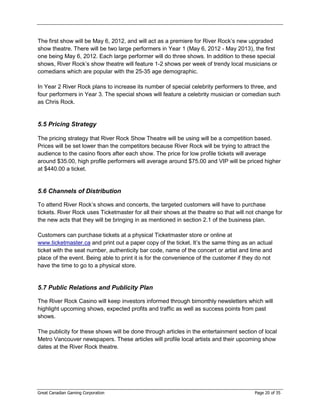 The first show will be May 6, 2012, and will act as a premiere for River Rock’s new upgraded
show theatre. There will be two large performers in Year 1 (May 6, 2012 - May 2013), the first
one being May 6, 2012. Each large performer will do three shows. In addition to these special
shows, River Rock’s show theatre will feature 1-2 shows per week of trendy local musicians or
comedians which are popular with the 25-35 age demographic.

In Year 2 River Rock plans to increase its number of special celebrity performers to three, and
four performers in Year 3. The special shows will feature a celebrity musician or comedian such
as Chris Rock.


5.5 Pricing Strategy

The pricing strategy that River Rock Show Theatre will be using will be a competition based.
Prices will be set lower than the competitors because River Rock will be trying to attract the
audience to the casino floors after each show. The price for low profile tickets will average
around $35.00, high profile performers will average around $75.00 and VIP will be priced higher
at $440.00 a ticket.


5.6 Channels of Distribution

To attend River Rock’s shows and concerts, the targeted customers will have to purchase
tickets. River Rock uses Ticketmaster for all their shows at the theatre so that will not change for
the new acts that they will be bringing in as mentioned in section 2.1 of the business plan.

Customers can purchase tickets at a physical Ticketmaster store or online at
www.ticketmaster.ca and print out a paper copy of the ticket. It’s the same thing as an actual
ticket with the seat number, authenticity bar code, name of the concert or artist and time and
place of the event. Being able to print it is for the convenience of the customer if they do not
have the time to go to a physical store.


5.7 Public Relations and Publicity Plan

The River Rock Casino will keep investors informed through bimonthly newsletters which will
highlight upcoming shows, expected profits and traffic as well as success points from past
shows.

The publicity for these shows will be done through articles in the entertainment section of local
Metro Vancouver newspapers. These articles will profile local artists and their upcoming show
dates at the River Rock theatre.




Great Canadian Gaming Corporation                                                       Page 20 of 35
 