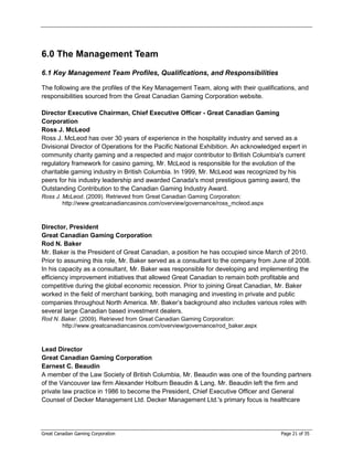 6.0 The Management Team
6.1 Key Management Team Profiles, Qualifications, and Responsibilities

The following are the profiles of the Key Management Team, along with their qualifications, and
responsibilities sourced from the Great Canadian Gaming Corporation website.

Director Executive Chairman, Chief Executive Officer - Great Canadian Gaming
Corporation
Ross J. McLeod
Ross J. McLeod has over 30 years of experience in the hospitality industry and served as a
Divisional Director of Operations for the Pacific National Exhibition. An acknowledged expert in
community charity gaming and a respected and major contributor to British Columbia's current
regulatory framework for casino gaming, Mr. McLeod is responsible for the evolution of the
charitable gaming industry in British Columbia. In 1999, Mr. McLeod was recognized by his
peers for his industry leadership and awarded Canada's most prestigious gaming award, the
Outstanding Contribution to the Canadian Gaming Industry Award.
Ross J. McLeod. (2009). Retrieved from Great Canadian Gaming Corporation:
        http://www.greatcanadiancasinos.com/overview/governance/ross_mcleod.aspx



Director, President
Great Canadian Gaming Corporation
Rod N. Baker
Mr. Baker is the President of Great Canadian, a position he has occupied since March of 2010.
Prior to assuming this role, Mr. Baker served as a consultant to the company from June of 2008.
In his capacity as a consultant, Mr. Baker was responsible for developing and implementing the
efficiency improvement initiatives that allowed Great Canadian to remain both profitable and
competitive during the global economic recession. Prior to joining Great Canadian, Mr. Baker
worked in the field of merchant banking, both managing and investing in private and public
companies throughout North America. Mr. Baker’s background also includes various roles with
several large Canadian based investment dealers.
Rod N. Baker. (2009). Retrieved from Great Canadian Gaming Corporation:
       http://www.greatcanadiancasinos.com/overview/governance/rod_baker.aspx



Lead Director
Great Canadian Gaming Corporation
Earnest C. Beaudin
A member of the Law Society of British Columbia, Mr. Beaudin was one of the founding partners
of the Vancouver law firm Alexander Holburn Beaudin & Lang. Mr. Beaudin left the firm and
private law practice in 1986 to become the President, Chief Executive Officer and General
Counsel of Decker Management Ltd. Decker Management Ltd.'s primary focus is healthcare




Great Canadian Gaming Corporation                                                     Page 21 of 35
 