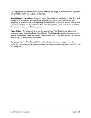 Cost of performer, accommodations, number of shows and length of shows will all be negotiated
and completed before the next step commences.

Advertising and Promotion – Once both parties have agreed on negotiations. River Rock and
the performer’s marketing team will devise an advertising and promotion plan. Costs and
magnitude of advertising will vary depending on the performer. River Rock will use social media
and newspaper and transit advertisements to promote upcoming shows. Tickets will be sold at
Ticketmaster outlets or on Ticketmaster.ca.

Talent Arrival – Once the performer and the agent arrives, River Rock Resort will provide
accommodations at the River Rock Casino Resort. The River Rock marketing team will discuss
with the performer on songs that they will perform on the night of the show and if it’s a comedian
then the topic of material they will perform.

Set Up and Show – River Rock staff will assist in theatre stage set up, according to the
performer. After a couple of practice rehearsals, the performance will begin later on that evening
or the next day.




Great Canadian Gaming Corporation                                                      Page 25 of 35
 
