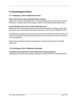 11.0 Contingency Plans
11.1 Contingency Plan if Objectives not met

If River Rock Doesn’t Reach Sufficiently Show Capacity
Spend more money and marketing efforts in increasing awareness and interest in the shows at
River Rock. Examples include radio contests or direct mail marketing towards target market.

If show attendees fail to move to casino following shows
Management will undergo close analysis between show demographics, gambling credit usage
and casino sales, and test various fan bases to determine which are most profitable for casino.

Potentially spend additional monies as well as write contractual agreements with the performers
which include celebrity appearance gambling after shows to encourage consumer involvement
on the gambling floor.

Execute direct marketing with past show attendees to market upcoming shows and create
repeat visits


11.2 Contingency Plan if Objectives Exceeded

If celebrity Class A performers create profits which exceed projections
-Management will adjust upcoming show schedules to increase the ratio of Class A performers.




Great Canadian Gaming Corporation                                                    Page 35 of 35
 