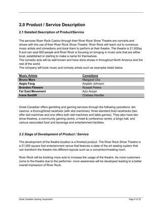 2.0 Product / Service Description
2.1 Detailed Description of Product/Service

The services River Rock Casino through their River Rock Show Theatre are concerts and
shows with the use of their River Rock Show Theatre. River Rock will reach out to numerous
music artists and comedians and book them to perform at their theatre. The theatre is 21,000sq
ft and can seat 950 people and River Rock is focusing on bringing in music acts that are either
local, established or starting to make a name for themselves.
The comedic acts will be well known and have done shows in throughout North America and the
rest of the world.
The company will book music and comedy artists such as examples listed below.

Music Artists                                   Comedians
Bruno Mars                                      Margaret Cho
Aegis Fang                                      Anjelah Johnson
Brandon Flowers                                 Russell Peters
Far East Movement                               Aziz Ansari
Ivana Santilli                                  Chelsea Handler



Great Canadian offers gambling and gaming services through the following operations: ten
casinos, a thoroughbred racetrack (with slot machines), three standard bred racetracks (two
offer slot machines and one offers both slot machines and table games). They also have two
show theatres, a community gaming centre, a hotel & conference centre, a bingo hall, and
various associated food and beverage and entertainment facilities.



2.2 Stage of Development of Product / Service

The development of the theatre location is a finished product. The River Rock Show Theatre is
a 21,000 square foot entertainment venue that features a state of the art seating system that
can transform the theatre into different layouts such as a convention/meeting room.

River Rock will be booking more acts to increase the usage of the theatre. As more customers
come to the theatre due to the performer, more awareness will be developed leading to a better
overall impression of River Rock.




Great Canadian Gaming Corporation                                                   Page 9 of 35
 