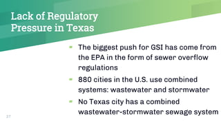 Lack of Regulatory
Pressure in Texas
▰ The biggest push for GSI has come from
the EPA in the form of sewer overflow
regulations
▰ 880 cities in the U.S. use combined
systems: wastewater and stormwater
▰ No Texas city has a combined
wastewater-stormwater sewage system27
 
