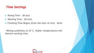 Time Settings
 Mixing Time - 30 secs
 Working Time - 20 mins
 Finishing Time Begins (from the start of mix) - 6min
* Mixing conditions at 23°C. Higher temperatures will
shorten working time.
 
