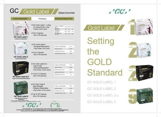 Setting
the
GOLD
Standard
GC GOLD LABEL 1
GC GOLD LABEL 2
GC GOLD LABEL 2LC
GC GOLD LABEL 9
 GC Gold Label 1 Luting
& LiningCement (35g
Powder, 20ml Liquid)
 Fuji I Capsule
(Box of 50 capsules)
 GC Gold Label 2
Universal Restorative
(15g Powder, 8ml Liquid)
 Fuji II Capsule
(Box of 50 capsules)
GC Gold Label 2
Universal Restorative
GC Gold Label 2LC
Light-Cured UniversalRestorative
GC Gold Label 9
High Strength Posterior
Restorative
 GC Gold Label 2LC
Light-Cured
Universal Restorative
(15g Powder, 6.8ml Liquid)
 Fuji II LC Capsule
(Box of 50 capsules)
 GC Gold Label 9
High Strength
Posterior Restorative
(15g Powder, 6.4ml Liquid)
 Fuji IX GP Capsule
(Box of 50 capsules)
GC Asia Dental Pte Ltd . 19 Loyang Way (Changi Logistics Centre) #06-27 Singapore 508724.
Tel (65) 6546 7588 . Fax (65) 6546 7577 . Email gcasia@singnet.com.sg . Internet www.gcasia.info OR www.midentistry.com
Products shown in this literature are part of the Minimum Intervention range © GC Corporation 2006
GC Gold Label 1
Luting & Lining Cement
lass IonomerGGC
Packaging Working & Setting Time2Product Description
1 VITA is a trademark of VITAZAHNFABRIK
2 Test Conditions : Temperature (23+/-1ºC) Relative Humidity (50 +/- 5-10%)
Powder / LiquidRatio
(g/g)
1.4/1.0 1.8/1.0 2.2/1.0
MixingTime
(min, sec.)
20” 20” 20”
WorkingTime
(min, sec.)
2’30” 2’00” 1’15”
Net SettingTime
(min, sec.)
2’50” 2’30” 2’20”
Powder / Liquid Ratio(g/g) 2.7/1.0
Mixing Time(sec.) 25”-30”
Working Time (min, sec.) 2’00”
Net Setting Time (min,sec.) 2’20”
Powder / Liquid Ratio(g/g) 3.2/1.0
Mixing Time(sec.) 20”-25”
Working Time (min, sec.) 3’45”
Light Curing Time(sec.) 20”
Depth of Cure (A2) (mm) 1.8
Powder / Liquid Ratio(g/g) 3.6/1.0
Mixing Time(sec.) 25”-30”
Working Time (min, sec.) 2’00”
Net Setting Time (min,sec.) 2’20”
®
LC
 