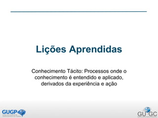 Lições Aprendidas
Conhecimento Tácito: Processos onde o
conhecimento é entendido e aplicado,
derivados da experiência e ação
 