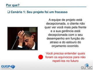 Por que?
 Cenário 1: Seu projeto foi um fracasso
A equipe de projeto está
decepcionada, o cliente não
quer ver você mais pela frente
e a sua gerência está
decepcionada com o seu
desempenho em função do
atraso e do estouro do
orçamento ocorrido.
Você precisa entender quais
foram os equívocos para não
repetí-los no futuro
 