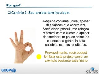 Por que?
 Cenário 2: Seu projeto terminou bem.
A equipe continua unida, apesar
das faíscas que ocorreram.
Você ainda possui uma relação
razoável com o cliente e apesar
de terminar um pouco acima do
estimado, a gerência está
satisfeita com os resultados.
Provavelmente, você poderá
lembrar este projeto como um
exemplo bastante satisfatório
 