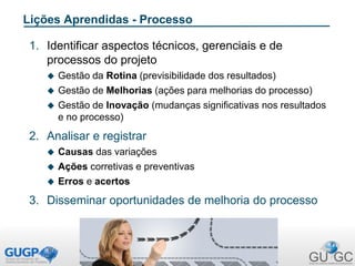 Lições Aprendidas - Processo
1. Identificar aspectos técnicos, gerenciais e de
processos do projeto
 Gestão da Rotina (previsibilidade dos resultados)
 Gestão de Melhorias (ações para melhorias do processo)
 Gestão de Inovação (mudanças significativas nos resultados
e no processo)
2. Analisar e registrar
 Causas das variações
 Ações corretivas e preventivas
 Erros e acertos
3. Disseminar oportunidades de melhoria do processo
 