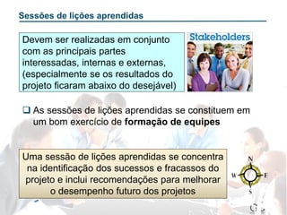 Sessões de lições aprendidas
Uma sessão de lições aprendidas se concentra
na identificação dos sucessos e fracassos do
projeto e inclui recomendações para melhorar
o desempenho futuro dos projetos
 As sessões de lições aprendidas se constituem em
um bom exercício de formação de equipes
Devem ser realizadas em conjunto
com as principais partes
interessadas, internas e externas,
(especialmente se os resultados do
projeto ficaram abaixo do desejável)
 