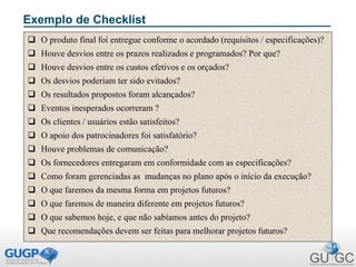 Exemplo de Checklist
 O produto final foi entregue conforme o acordado (requisitos / especificações)?
 Houve desvios entre os prazos realizados e programados? Por que?
 Houve desvios entre os custos efetivos e os orçados?
 Os desvios poderiam ter sido evitados?
 Os resultados propostos foram alcançados?
 Eventos inesperados ocorreram ?
 Os clientes / usuários estão satisfeitos?
 O apoio dos patrocinadores foi satisfatório?
 Houve problemas de comunicação?
 Os fornecedores entregaram em conformidade com as especificações?
 Como foram gerenciadas as mudanças no plano após o início da execução?
 O que faremos da mesma forma em projetos futuros?
 O que faremos de maneira diferente em projetos futuros?
 O que sabemos hoje, e que não sabíamos antes do projeto?
 Que recomendações devem ser feitas para melhorar projetos futuros?
 