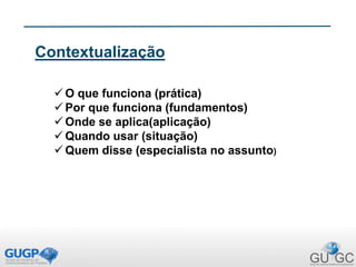 Contextualização
 O que funciona (prática)
 Por que funciona (fundamentos)
 Onde se aplica(aplicação)
 Quando usar (situação)
 Quem disse (especialista no assunto)
 