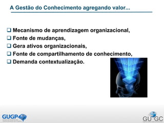  Mecanismo de aprendizagem organizacional,
 Fonte de mudanças,
 Gera ativos organizacionais,
 Fonte de compartilhamento de conhecimento,
 Demanda contextualização.
A Gestão do Conhecimento agregando valor...
 