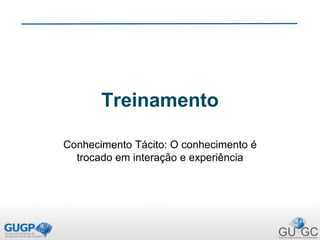 Treinamento
Conhecimento Tácito: O conhecimento é
trocado em interação e experiência
 