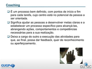 Coaching
 É um processo bem definido, com pontos de início e fim
para cada tarefa, cujo centro está no potencial da pessoa a
ser orientada.
 Significa ajudar as pessoas a desenvolver metas claras e a
estabelecer um processo específico para alcançá-las,
abrangendo ações, comportamentos e competências
necessárias para a sua realização.
 Deixa a cargo do outro a execução das atividades para
que, ao final, possa dar feedback, quer de reconhecimento
ou aperfeiçoamento.
 