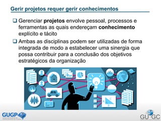 Gerir projetos requer gerir conhecimentos
 Gerenciar projetos envolve pessoal, processos e
ferramentas as quais endereçam conhecimento
explícito e tácito
 Ambas as disciplinas podem ser utilizadas de forma
integrada de modo a estabelecer uma sinergia que
possa contribuir para a conclusão dos objetivos
estratégicos da organização
 