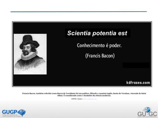 Francis Bacon, também referido como Bacon de Verulâmio foi um político, filósofo e ensaísta inglês, barão de Verulam, visconde de Saint
Alban. É considerado como o fundador da ciência moderna.
FONTE: Frases - http://kdfrases.com
Scientia potentia est
 