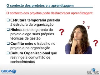 O contexto dos projetos e a aprendizagem
Estrutura temporária paralela
à estrutura da organização
Nichos onde o gerente de
projeto elege suas próprias
técnicas de gestão
Conflito entre o trabalho no
projeto e na organização
Cultura Organizacional que
restringe a comunhão de
conhecimentos
O contexto dos projetos pode desfavorecer aprendizagem:
 