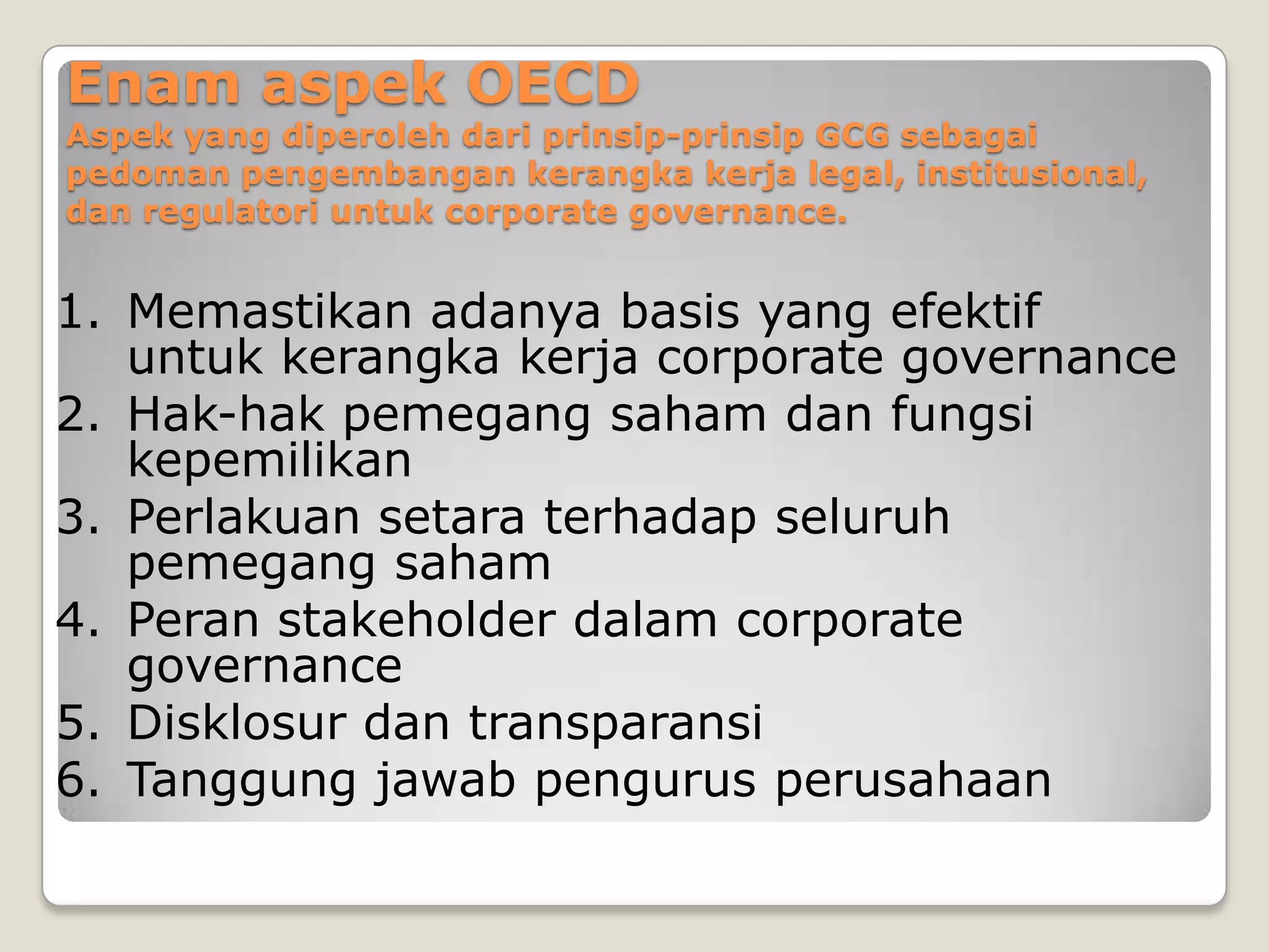 Enam aspek OECD
Aspek yang diperoleh dari prinsip-prinsip GCG sebagai
pedoman pengembangan kerangka kerja legal, institusional,
dan regulatori untuk corporate governance.
1. Memastikan adanya basis yang efektif
untuk kerangka kerja corporate governance
2. Hak-hak pemegang saham dan fungsi
kepemilikan
3. Perlakuan setara terhadap seluruh
pemegang saham
4. Peran stakeholder dalam corporate
governance
5. Disklosur dan transparansi
6. Tanggung jawab pengurus perusahaan
 