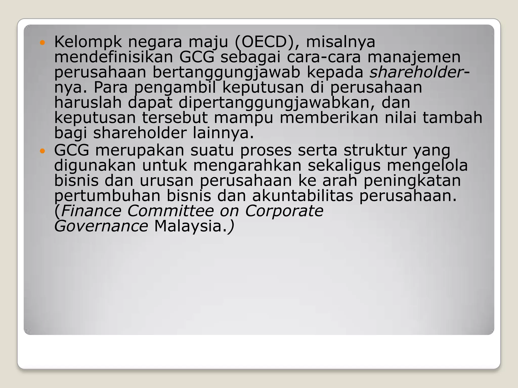  Kelompk negara maju (OECD), misalnya
mendefinisikan GCG sebagai cara-cara manajemen
perusahaan bertanggungjawab kepada shareholder-
nya. Para pengambil keputusan di perusahaan
haruslah dapat dipertanggungjawabkan, dan
keputusan tersebut mampu memberikan nilai tambah
bagi shareholder lainnya.
 GCG merupakan suatu proses serta struktur yang
digunakan untuk mengarahkan sekaligus mengelola
bisnis dan urusan perusahaan ke arah peningkatan
pertumbuhan bisnis dan akuntabilitas perusahaan.
(Finance Committee on Corporate
Governance Malaysia.)
 