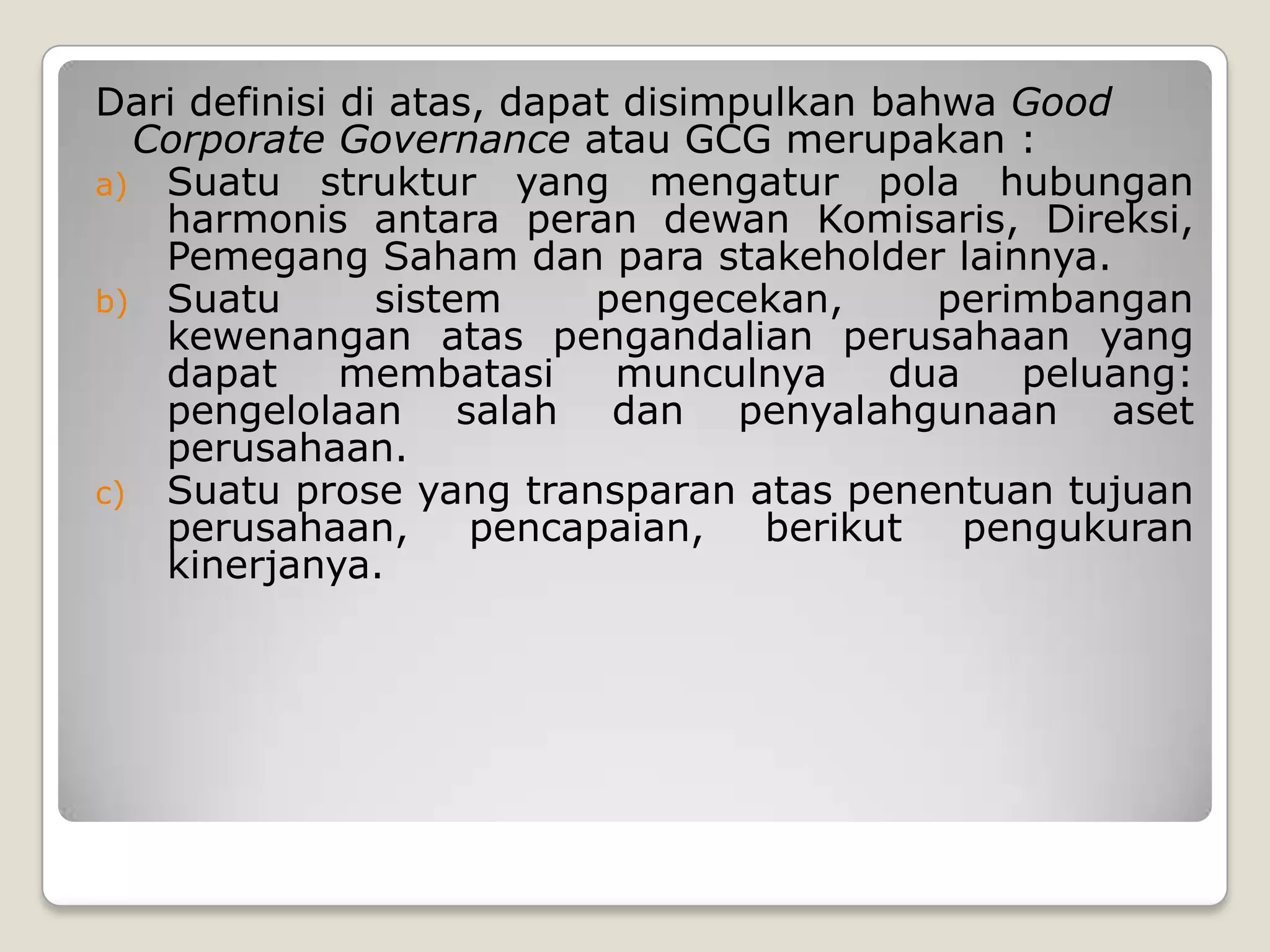Dari definisi di atas, dapat disimpulkan bahwa Good
Corporate Governance atau GCG merupakan :
a) Suatu struktur yang mengatur pola hubungan
harmonis antara peran dewan Komisaris, Direksi,
Pemegang Saham dan para stakeholder lainnya.
b) Suatu sistem pengecekan, perimbangan
kewenangan atas pengandalian perusahaan yang
dapat membatasi munculnya dua peluang:
pengelolaan salah dan penyalahgunaan aset
perusahaan.
c) Suatu prose yang transparan atas penentuan tujuan
perusahaan, pencapaian, berikut pengukuran
kinerjanya.
 