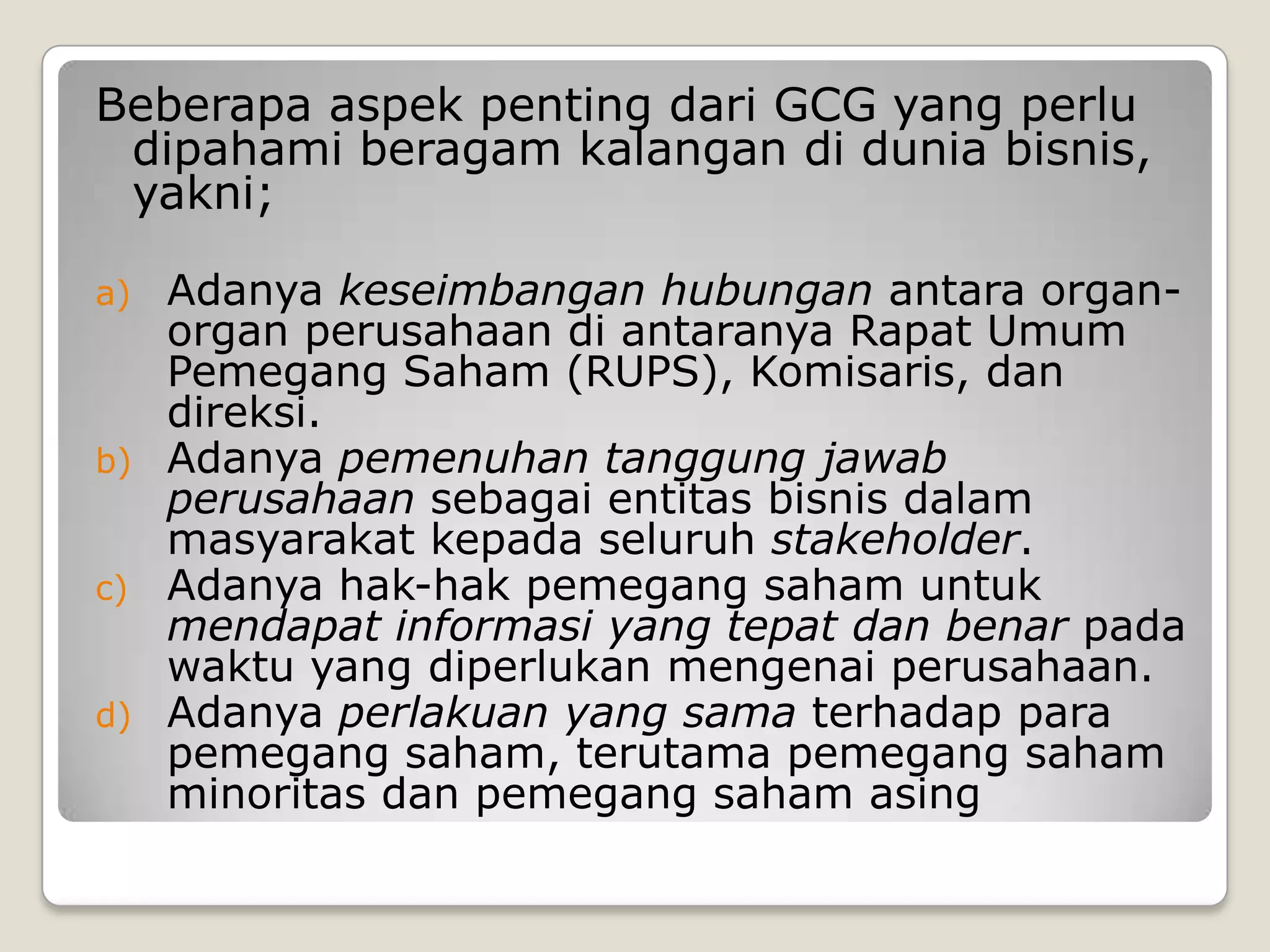 Beberapa aspek penting dari GCG yang perlu
dipahami beragam kalangan di dunia bisnis,
yakni;
a) Adanya keseimbangan hubungan antara organ-
organ perusahaan di antaranya Rapat Umum
Pemegang Saham (RUPS), Komisaris, dan
direksi.
b) Adanya pemenuhan tanggung jawab
perusahaan sebagai entitas bisnis dalam
masyarakat kepada seluruh stakeholder.
c) Adanya hak-hak pemegang saham untuk
mendapat informasi yang tepat dan benar pada
waktu yang diperlukan mengenai perusahaan.
d) Adanya perlakuan yang sama terhadap para
pemegang saham, terutama pemegang saham
minoritas dan pemegang saham asing
 