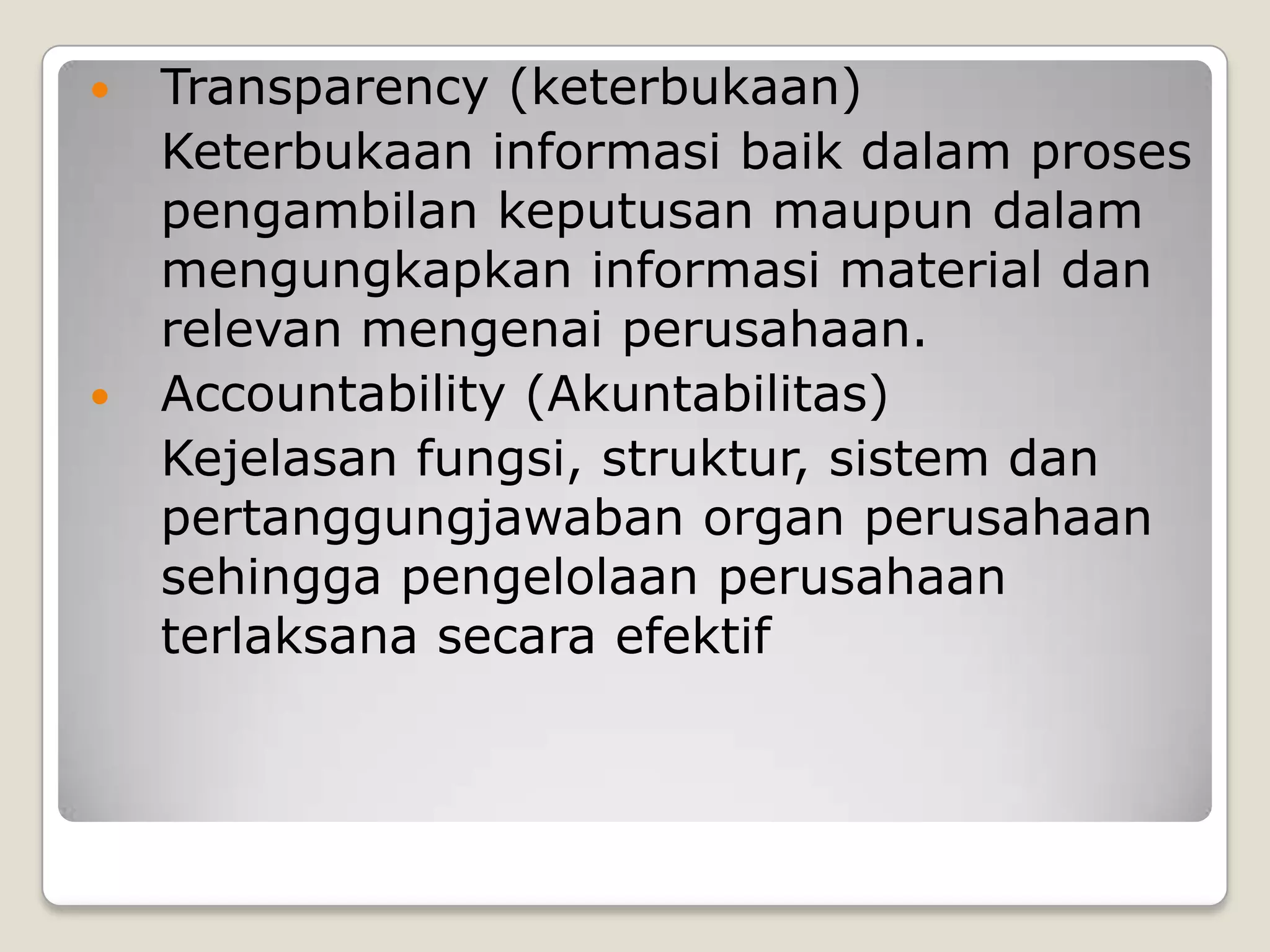  Transparency (keterbukaan)
Keterbukaan informasi baik dalam proses
pengambilan keputusan maupun dalam
mengungkapkan informasi material dan
relevan mengenai perusahaan.
 Accountability (Akuntabilitas)
Kejelasan fungsi, struktur, sistem dan
pertanggungjawaban organ perusahaan
sehingga pengelolaan perusahaan
terlaksana secara efektif
 
