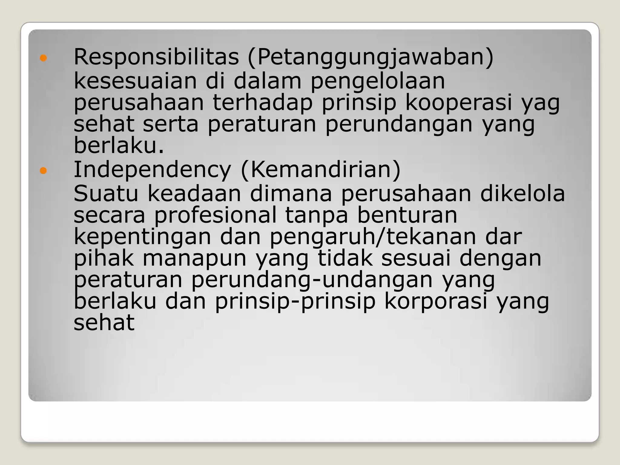  Responsibilitas (Petanggungjawaban)
kesesuaian di dalam pengelolaan
perusahaan terhadap prinsip kooperasi yag
sehat serta peraturan perundangan yang
berlaku.
 Independency (Kemandirian)
Suatu keadaan dimana perusahaan dikelola
secara profesional tanpa benturan
kepentingan dan pengaruh/tekanan dar
pihak manapun yang tidak sesuai dengan
peraturan perundang-undangan yang
berlaku dan prinsip-prinsip korporasi yang
sehat
 